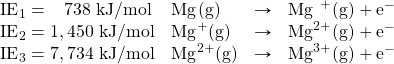 \begin{array}{llrl} \text{IE}_1=\phantom{1, }738\text{ kJ/mol}&\ce{Mg(g)}&\rightarrow&\ce{Mg^{\phantom{1}+}(g)}+\text{e}^- \\ \text{IE}_2=1,450\text{ kJ/mol}&\ce{Mg^+(g)}&\rightarrow&\ce{Mg^{2+}(g)}+\text{e}^- \\ \text{IE}_3=7,734\text{ kJ/mol}&\ce{Mg^{2+}(g)}&\rightarrow&\ce{Mg^{3+}(g)}+\text{e}^- \end{array}